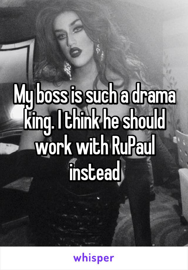 My boss is such a drama king. I think he should work with RuPaul instead