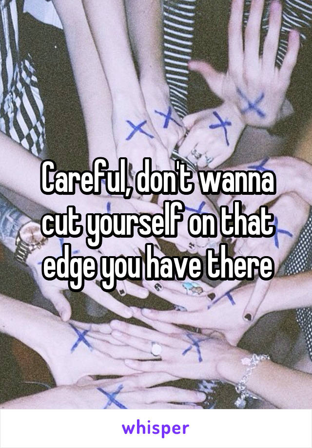 Careful, don't wanna cut yourself on that edge you have there