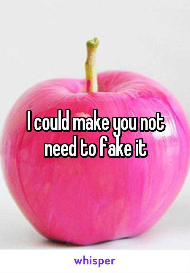 I could make you not need to fake it