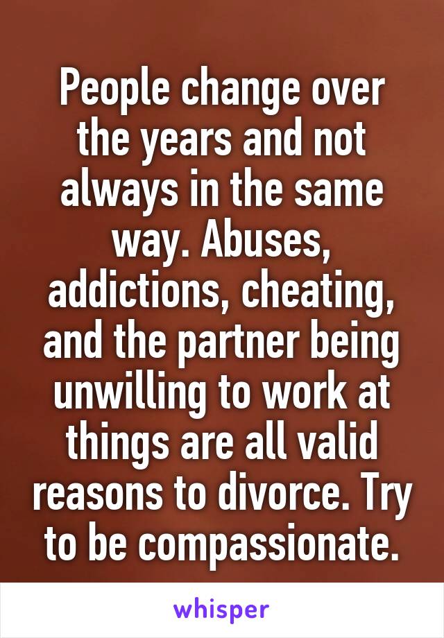 People change over the years and not always in the same way. Abuses, addictions, cheating, and the partner being unwilling to work at things are all valid reasons to divorce. Try to be compassionate.