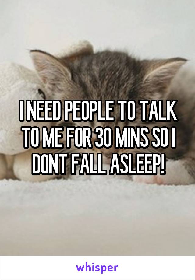 I NEED PEOPLE TO TALK TO ME FOR 30 MINS SO I DONT FALL ASLEEP!