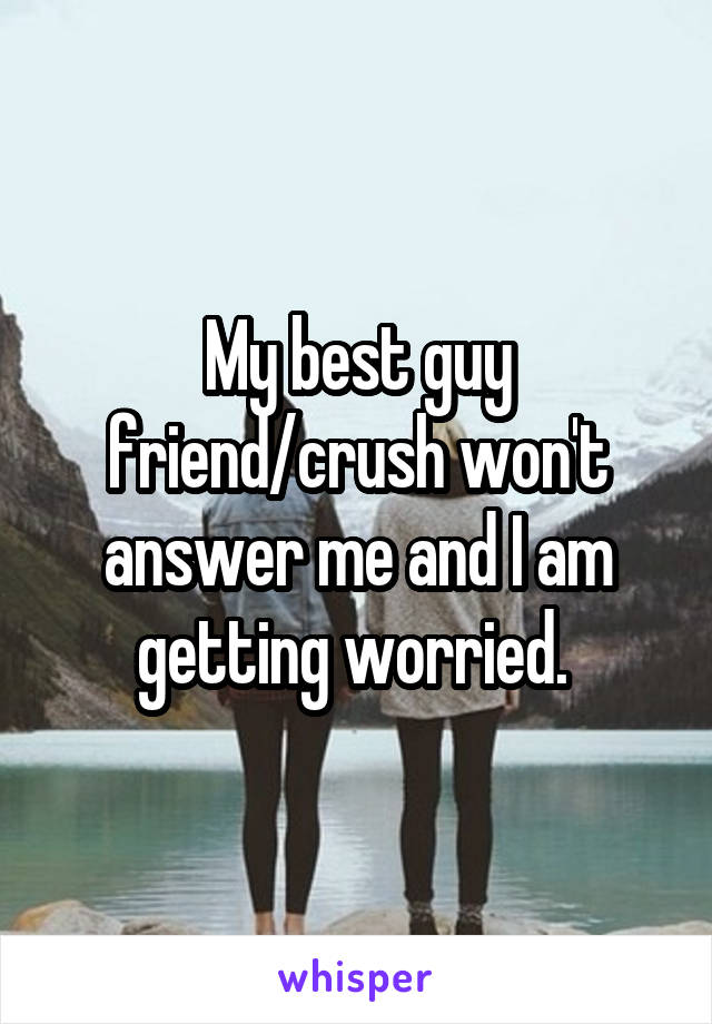 My best guy friend/crush won't answer me and I am getting worried. 