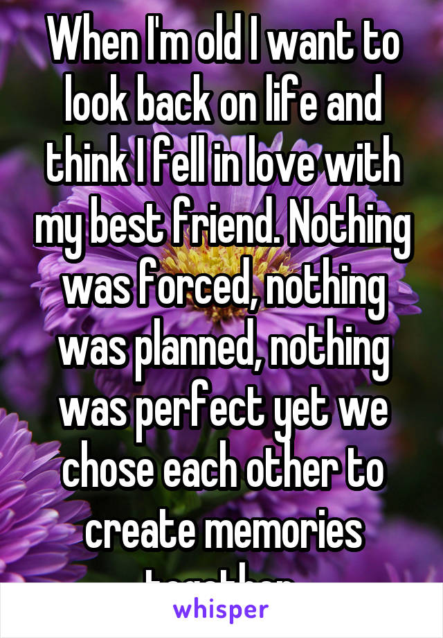 When I'm old I want to look back on life and think I fell in love with my best friend. Nothing was forced, nothing was planned, nothing was perfect yet we chose each other to create memories together 