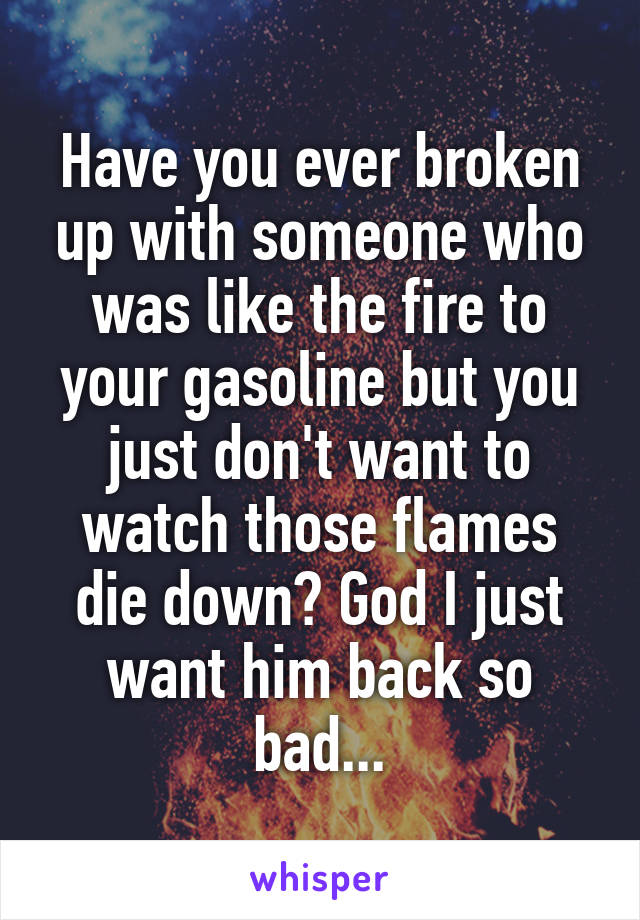 Have you ever broken up with someone who was like the fire to your gasoline but you just don't want to watch those flames die down? God I just want him back so bad...