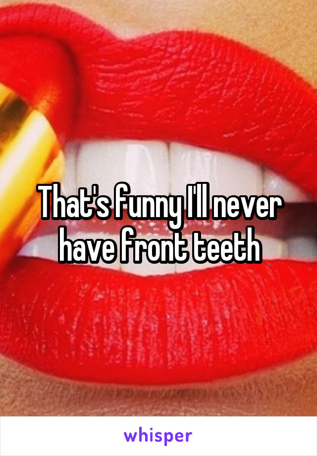 That's funny I'll never have front teeth