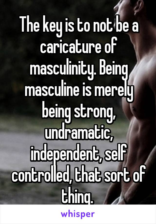 The key is to not be a caricature of masculinity. Being masculine is merely being strong, undramatic, independent, self controlled, that sort of thing. 