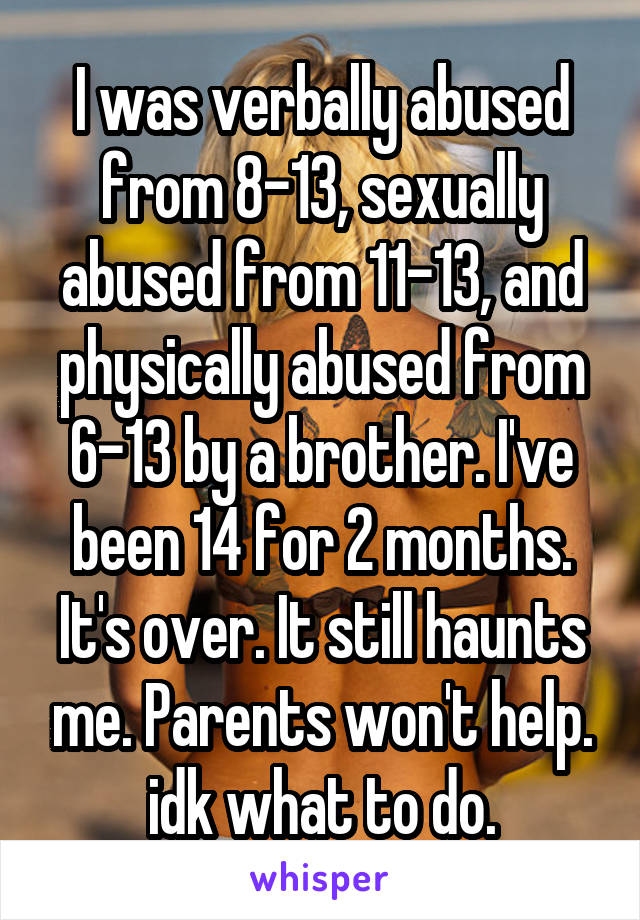 I was verbally abused from 8-13, sexually abused from 11-13, and physically abused from 6-13 by a brother. I've been 14 for 2 months. It's over. It still haunts me. Parents won't help. idk what to do.