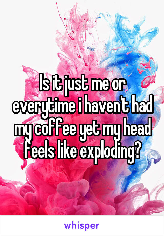 Is it just me or everytime i haven't had my coffee yet my head feels like exploding?