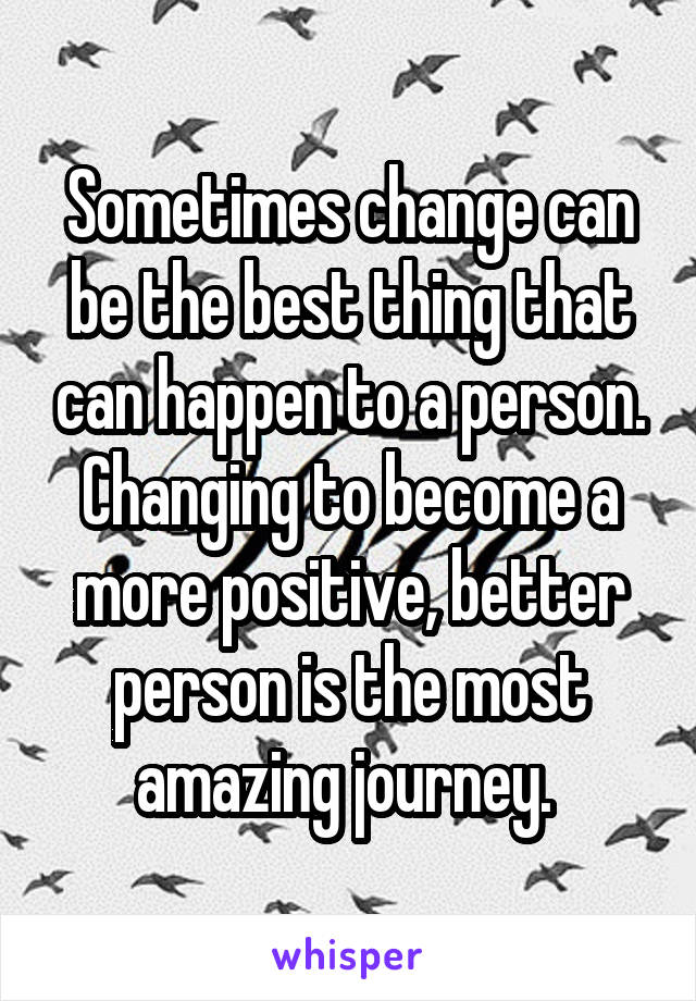 Sometimes change can be the best thing that can happen to a person. Changing to become a more positive, better person is the most amazing journey. 