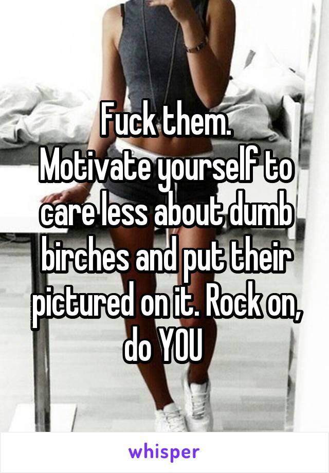 Fuck them.
Motivate yourself to care less about dumb birches and put their pictured on it. Rock on, do YOU 