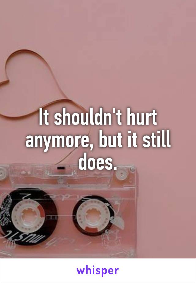 It shouldn't hurt anymore, but it still does.