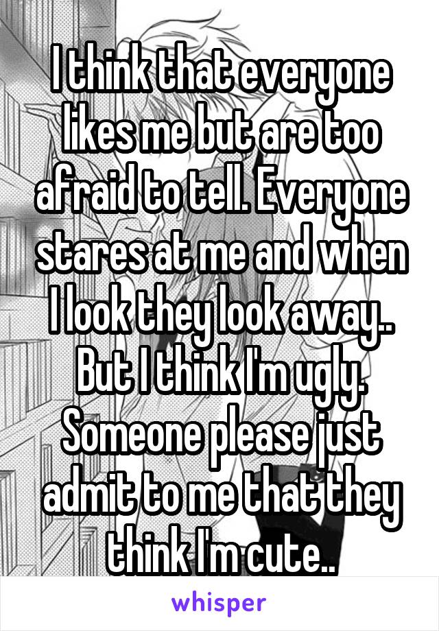 I think that everyone likes me but are too afraid to tell. Everyone stares at me and when I look they look away.. But I think I'm ugly. Someone please just admit to me that they think I'm cute..