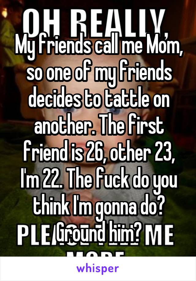 My friends call me Mom, so one of my friends decides to tattle on another. The first friend is 26, other 23, I'm 22. The fuck do you think I'm gonna do? Ground him?