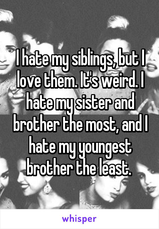 I hate my siblings, but I love them. It's weird. I hate my sister and brother the most, and I hate my youngest brother the least. 