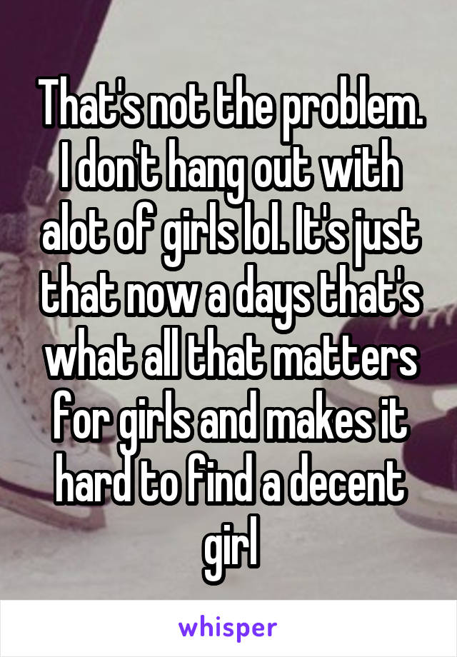 That's not the problem. I don't hang out with alot of girls lol. It's just that now a days that's what all that matters for girls and makes it hard to find a decent girl