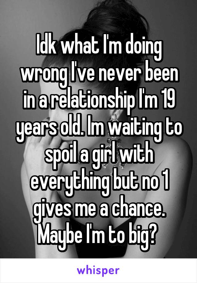 Idk what I'm doing wrong I've never been in a relationship I'm 19 years old. Im waiting to spoil a girl with everything but no 1 gives me a chance. Maybe I'm to big? 