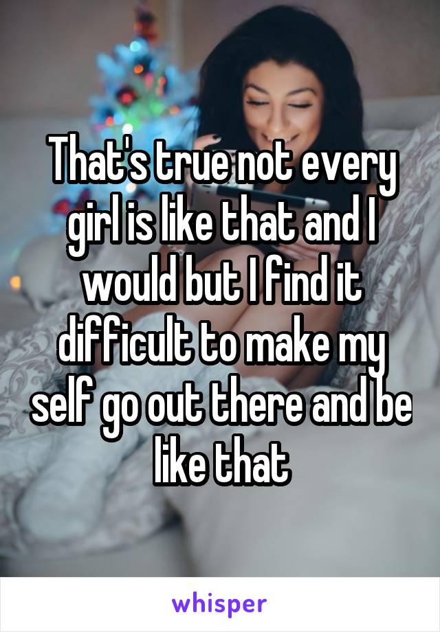 That's true not every girl is like that and I would but I find it difficult to make my self go out there and be like that