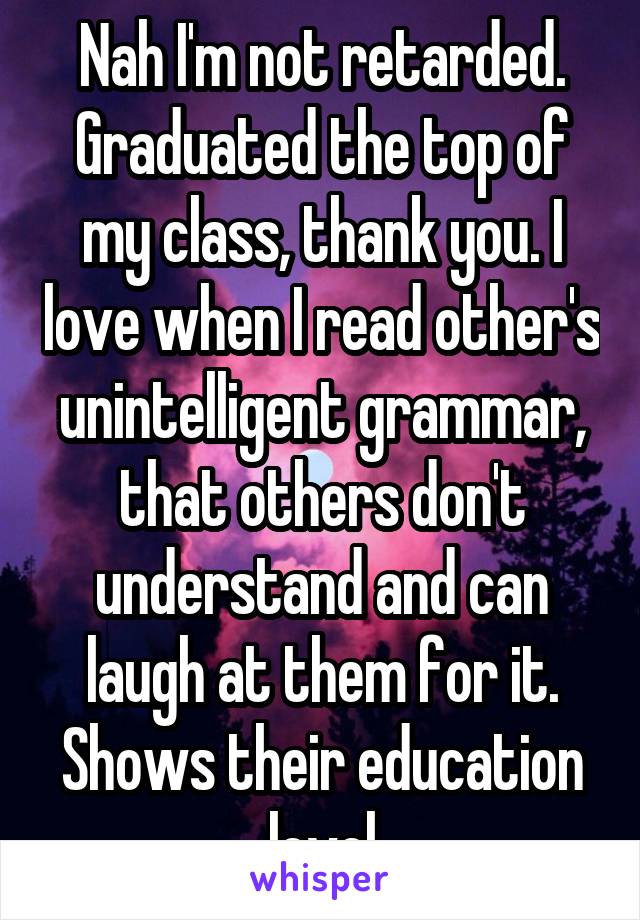 Nah I'm not retarded. Graduated the top of my class, thank you. I love when I read other's unintelligent grammar, that others don't understand and can laugh at them for it. Shows their education level