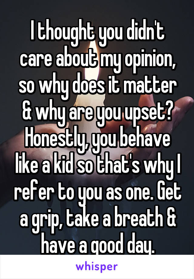 I thought you didn't care about my opinion, so why does it matter & why are you upset? Honestly, you behave like a kid so that's why I refer to you as one. Get a grip, take a breath & have a good day.