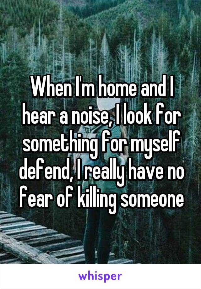 When I'm home and I hear a noise, I look for something for myself defend, I really have no fear of killing someone