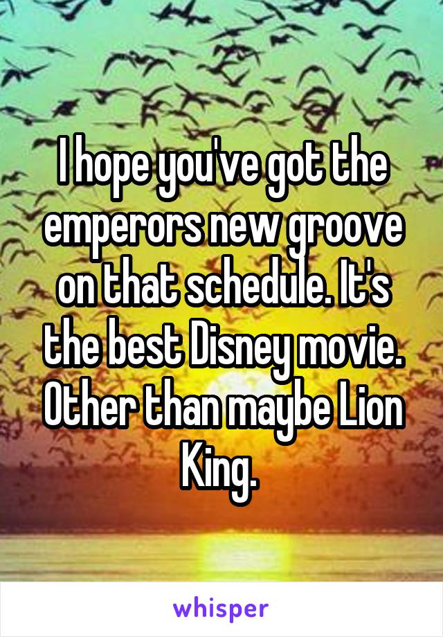 I hope you've got the emperors new groove on that schedule. It's the best Disney movie. Other than maybe Lion King. 