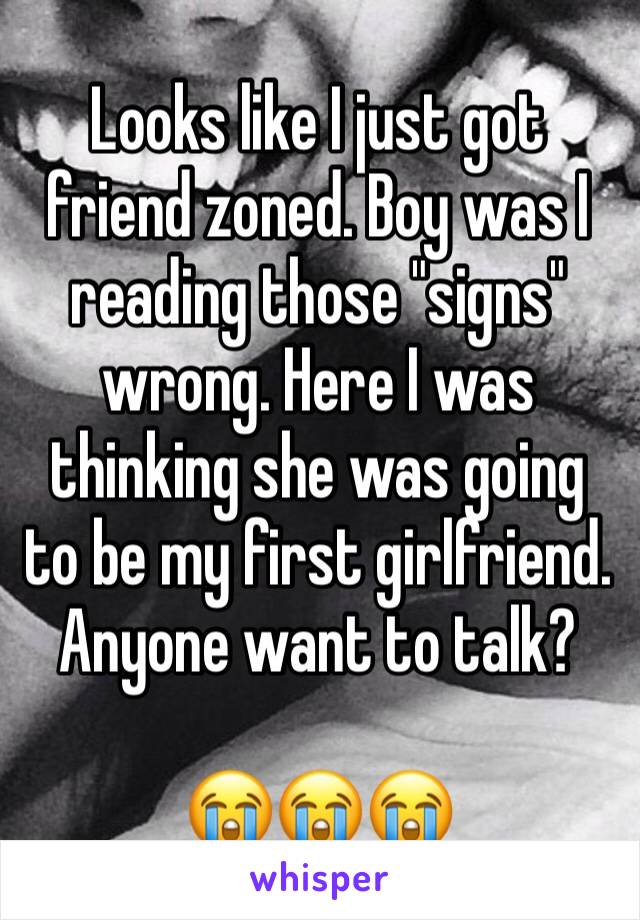 Looks like I just got friend zoned. Boy was I reading those "signs" wrong. Here I was thinking she was going to be my first girlfriend. Anyone want to talk? 

😭😭😭