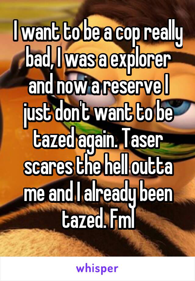 I want to be a cop really bad, I was a explorer and now a reserve I just don't want to be tazed again. Taser scares the hell outta me and I already been tazed. Fml
 