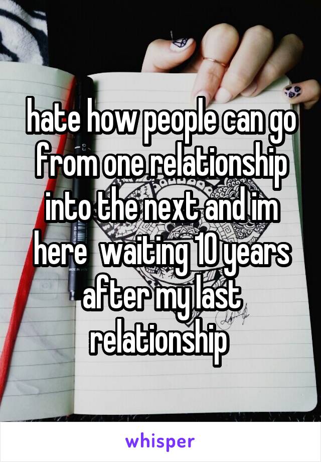 hate how people can go from one relationship into the next and im here  waiting 10 years after my last relationship 