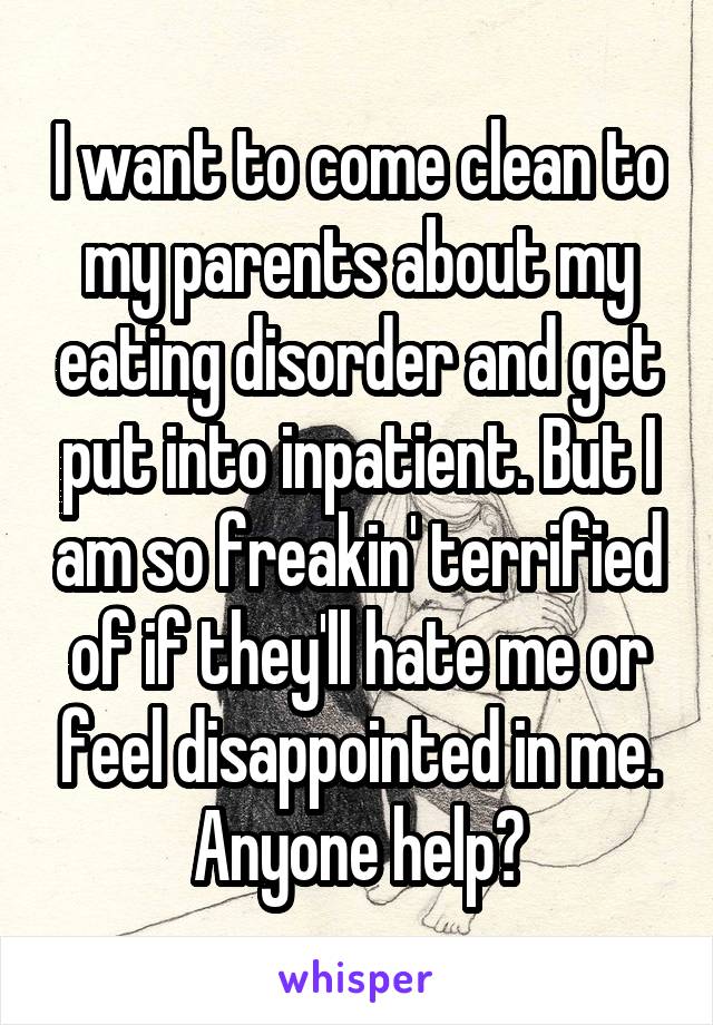 I want to come clean to my parents about my eating disorder and get put into inpatient. But I am so freakin' terrified of if they'll hate me or feel disappointed in me. Anyone help?