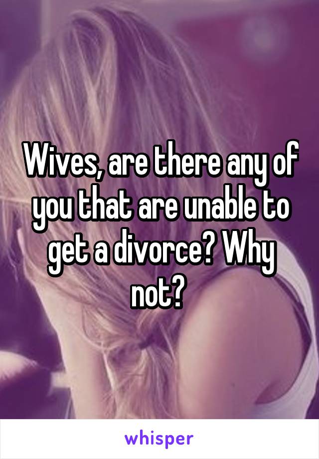 Wives, are there any of you that are unable to get a divorce? Why not? 