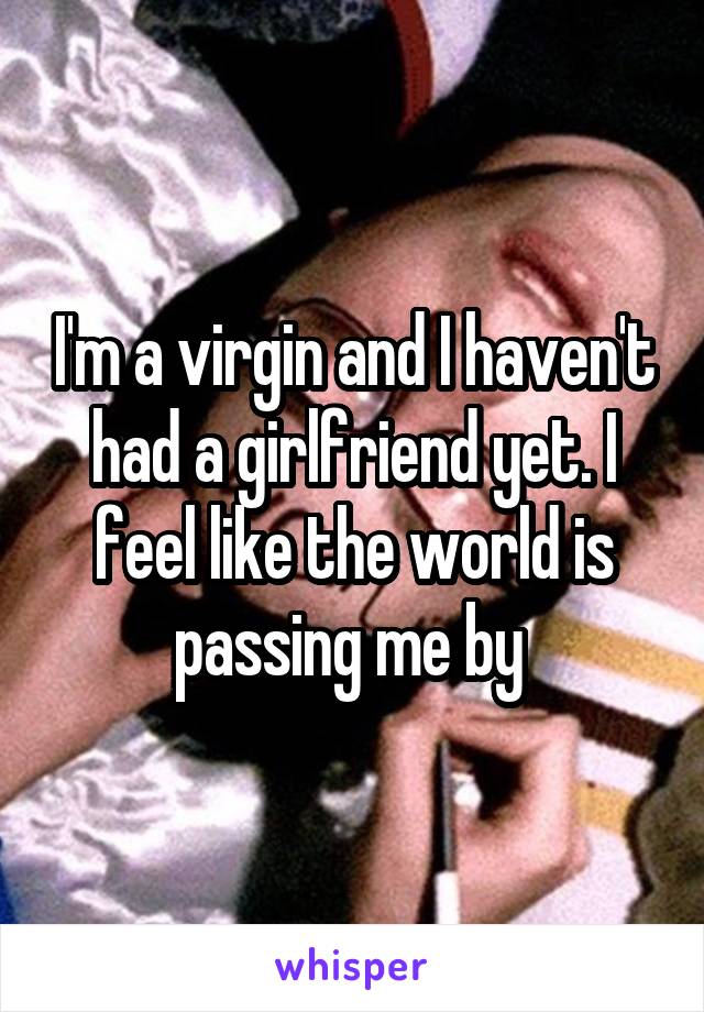 I'm a virgin and I haven't had a girlfriend yet. I feel like the world is passing me by 