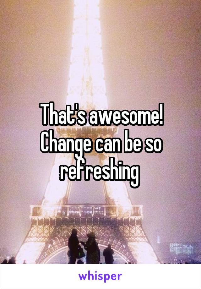 That's awesome! Change can be so refreshing 