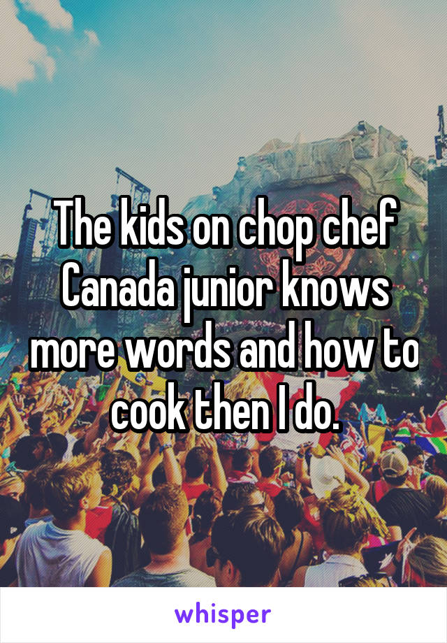 The kids on chop chef Canada junior knows more words and how to cook then I do.