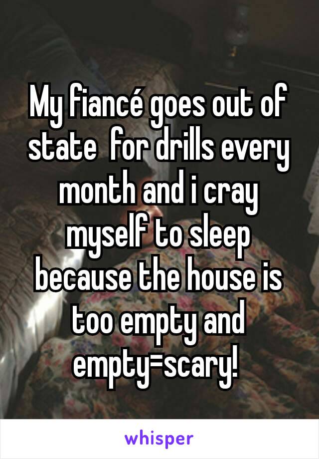 My fiancé goes out of state  for drills every month and i cray myself to sleep because the house is too empty and empty=scary! 