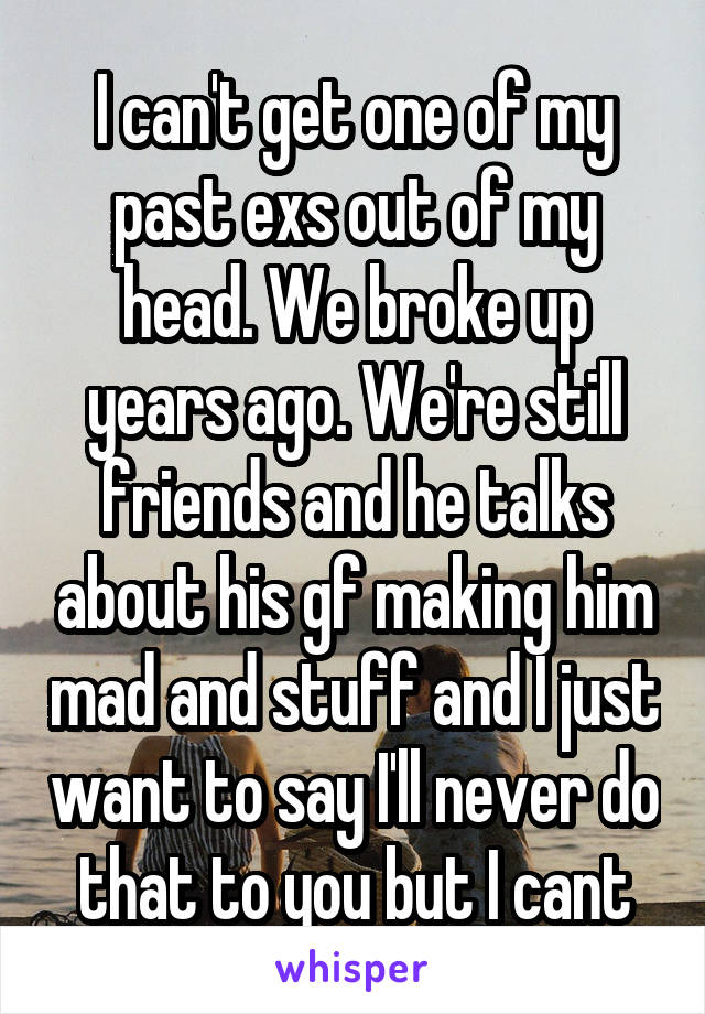 I can't get one of my past exs out of my head. We broke up years ago. We're still friends and he talks about his gf making him mad and stuff and I just want to say I'll never do that to you but I cant