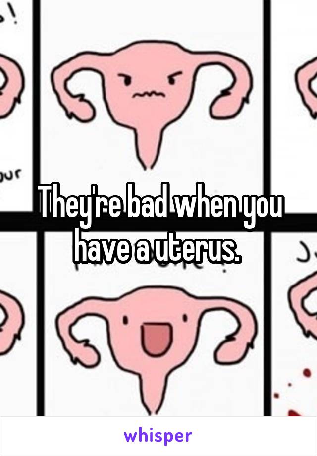 They're bad when you have a uterus. 