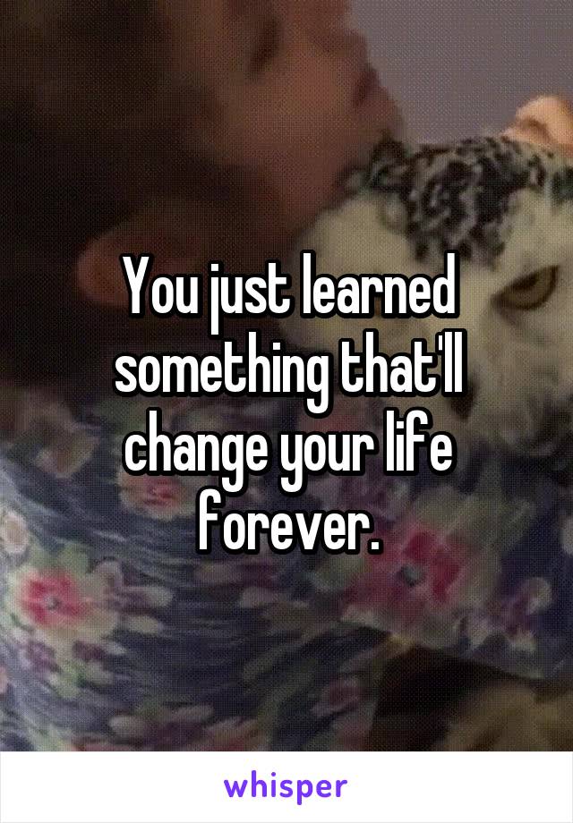 You just learned something that'll change your life forever.