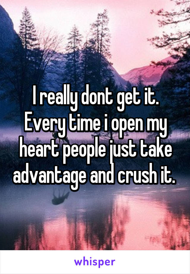 I really dont get it. Every time i open my heart people just take advantage and crush it. 