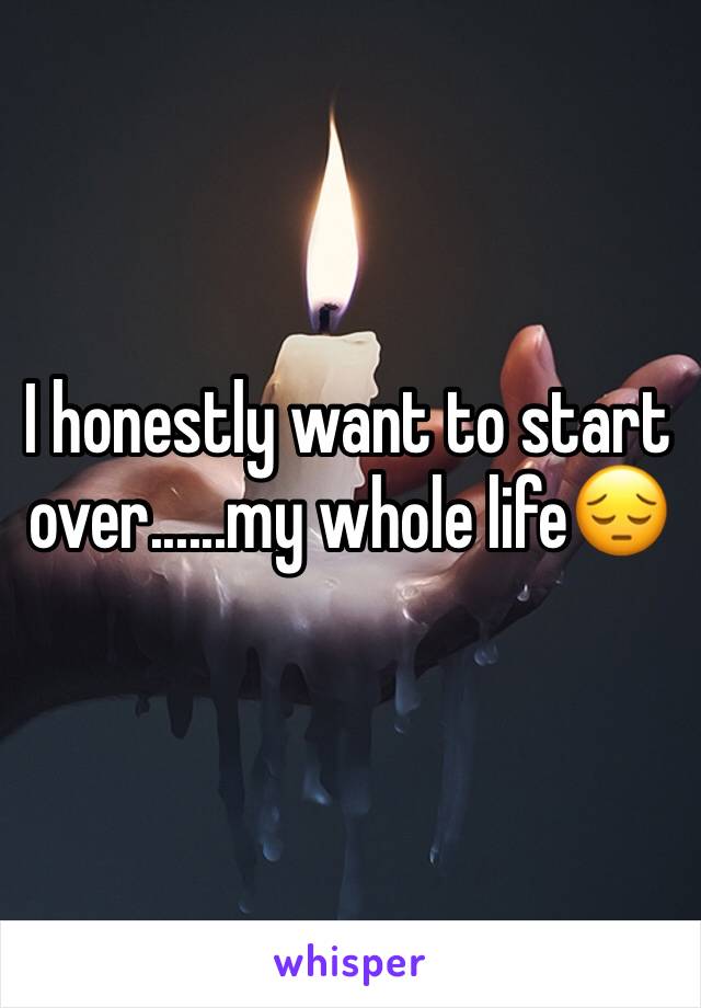 I honestly want to start over......my whole life😔