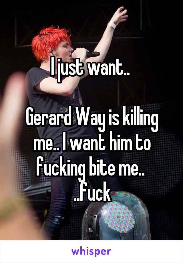 I just want.. 

Gerard Way is killing me.. I want him to fucking bite me.. 
..fuck