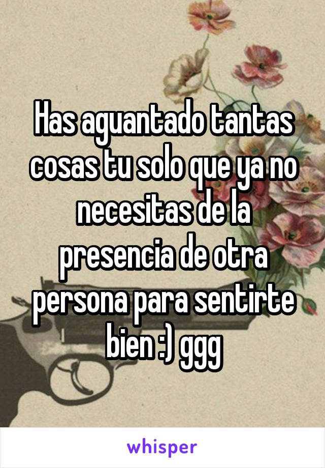 Has aguantado tantas cosas tu solo que ya no necesitas de la presencia de otra persona para sentirte bien :) ggg