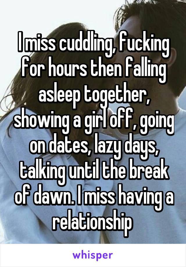 I miss cuddling, fucking for hours then falling asleep together, showing a girl off, going on dates, lazy days, talking until the break of dawn. I miss having a relationship 