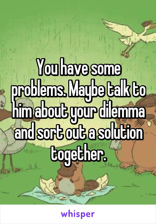 You have some problems. Maybe talk to him about your dilemma and sort out a solution together.