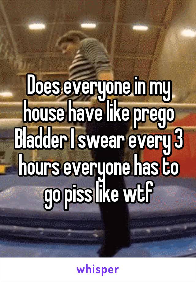 Does everyone in my house have like prego Bladder I swear every 3 hours everyone has to go piss like wtf