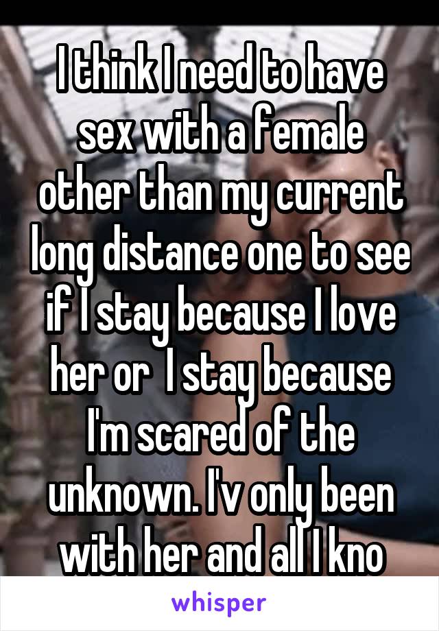 I think I need to have sex with a female other than my current long distance one to see if I stay because I love her or  I stay because I'm scared of the unknown. I'v only been with her and all I kno