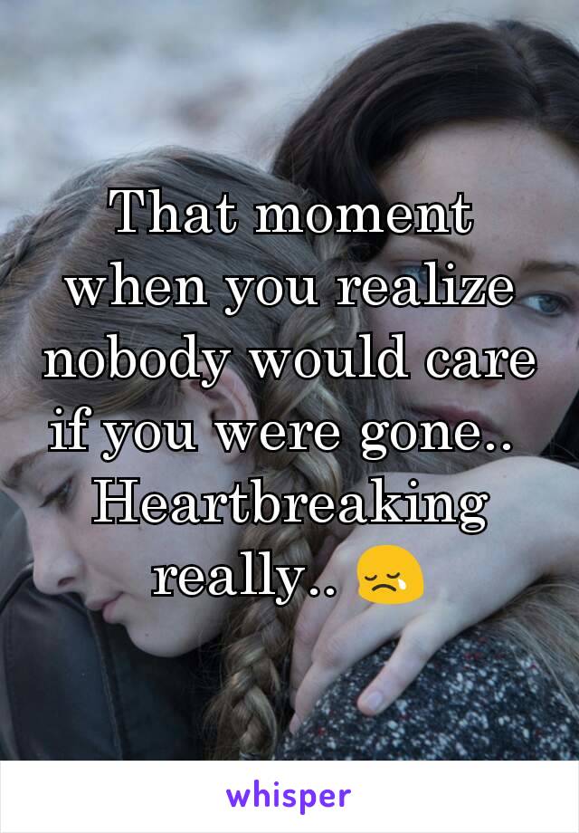 That moment when you realize nobody would care if you were gone.. 
Heartbreaking really.. 😢