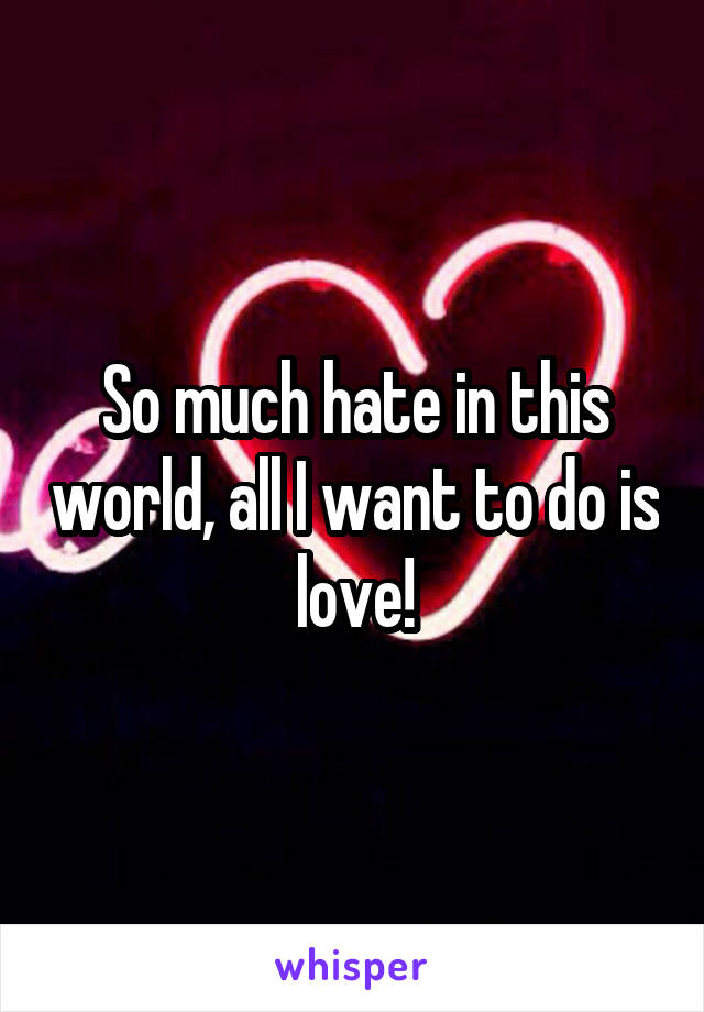 So much hate in this world, all I want to do is love!