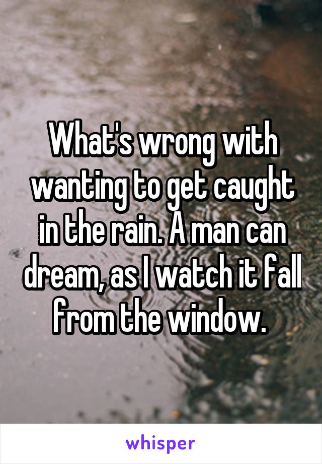 What's wrong with wanting to get caught in the rain. A man can dream, as I watch it fall from the window. 