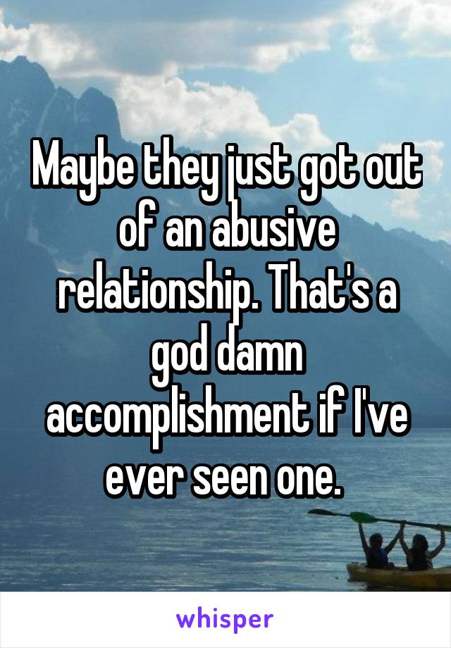 Maybe they just got out of an abusive relationship. That's a god damn accomplishment if I've ever seen one. 