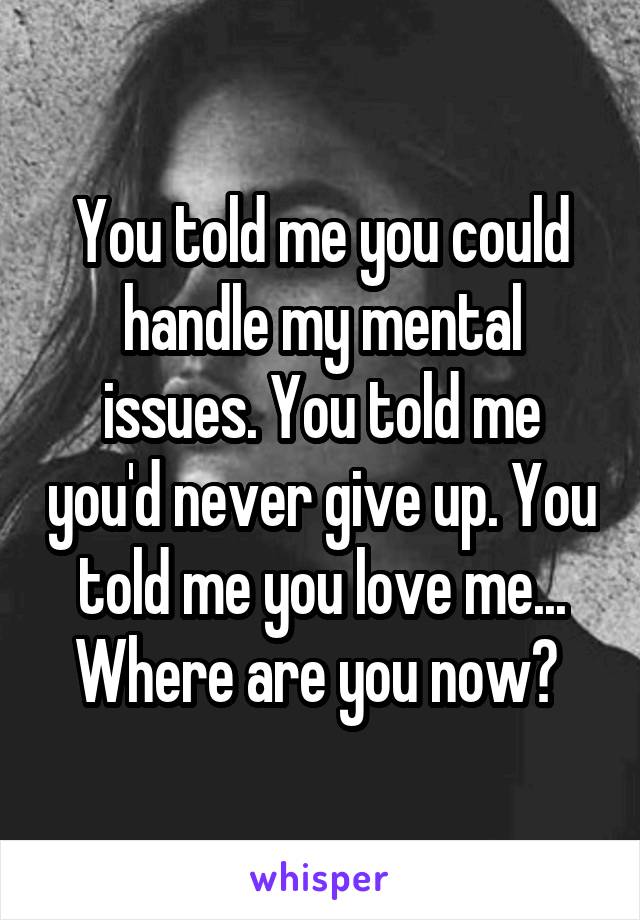 You told me you could handle my mental issues. You told me you'd never give up. You told me you love me... Where are you now? 